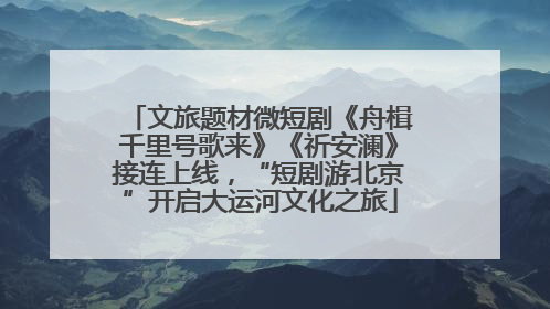 文旅题材微短剧《舟楫千里号歌来》《祈安澜》接连上线，“短剧游北京”开启大运河文化之旅