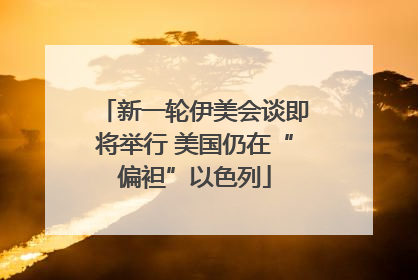 新一轮伊美会谈即将举行 美国仍在“偏袒”以色列