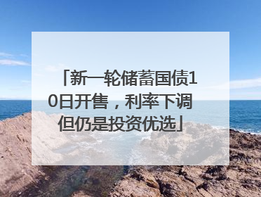 新一轮储蓄国债10日开售，利率下调但仍是投资优选