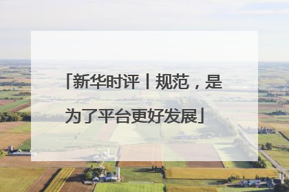 新华时评丨规范，是为了平台更好发展