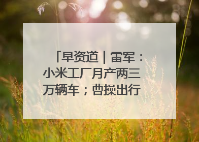 早资道｜雷军：小米工厂月产两三万辆车；曹操出行开启招股