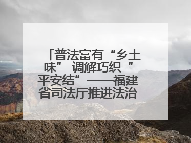 普法富有“乡土味” 调解巧织“平安结”——福建省司法厅推进法治乡村建设出成效