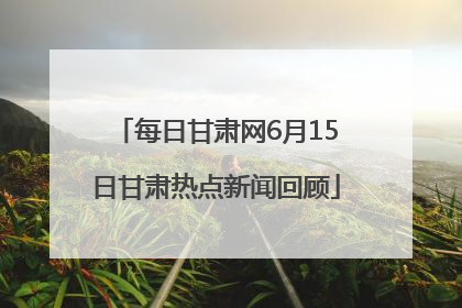 每日甘肃网6月15日甘肃热点新闻回顾