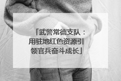 武警常德支队：用驻地红色资源引领官兵奋斗成长