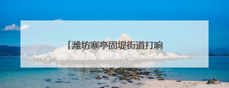 潍坊寒亭固堤街道打响人居环境整治攻坚战