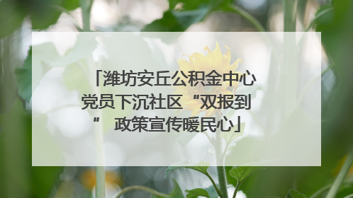 潍坊安丘公积金中心党员下沉社区“双报到” 政策宣传暖民心
