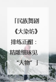 民族舞剧《大染坊》排练正酣：精雕细琢见“人物”