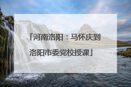 河南洛阳：马怀庆到洛阳市委党校授课