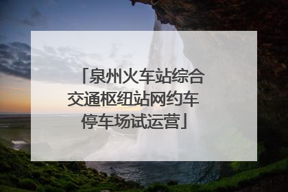 泉州火车站综合交通枢纽站网约车停车场试运营