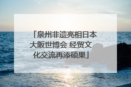 泉州非遗亮相日本大阪世博会 经贸文化交流再添硕果