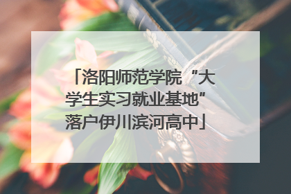 洛阳师范学院“大学生实习就业基地”落户伊川滨河高中