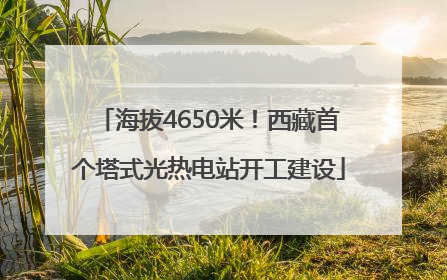 海拔4650米！西藏首个塔式光热电站开工建设
