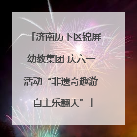 济南历下区锦屏幼教集团 庆六一活动“非遗奇趣游 自主乐翻天”