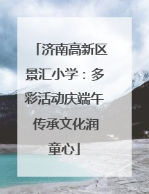 济南高新区景汇小学：多彩活动庆端午 传承文化润童心