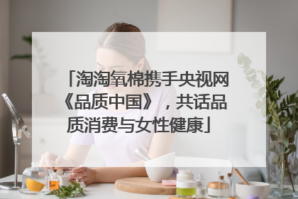 淘淘氧棉携手央视网《品质中国》，共话品质消费与女性健康