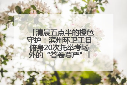 清晨五点半的橙色守护：滨州环卫工日俯身20次托举考场外的“答卷尊严”