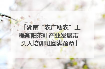 湖南“农广助农”工程衡阳茶叶产业发展带头人培训班圆满落幕