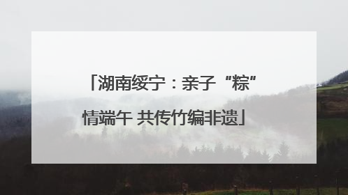 湖南绥宁：亲子“粽”情端午 共传竹编非遗