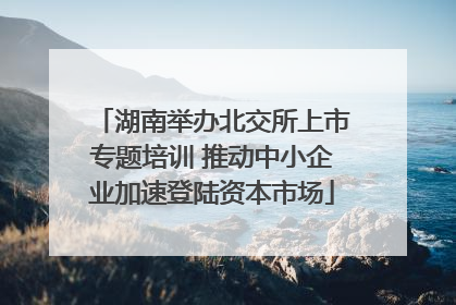 湖南举办北交所上市专题培训 推动中小企业加速登陆资本市场