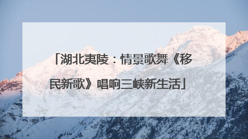 湖北夷陵：情景歌舞《移民新歌》唱响三峡新生活
