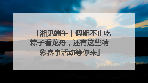 湘见端午｜假期不止吃粽子看龙舟，还有这些精彩赛事活动等你来