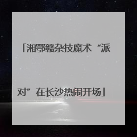 湘鄂赣杂技魔术“派对”在长沙热闹开场