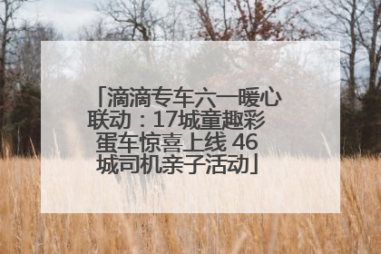 滴滴专车六一暖心联动：17城童趣彩蛋车惊喜上线 46城司机亲子活动