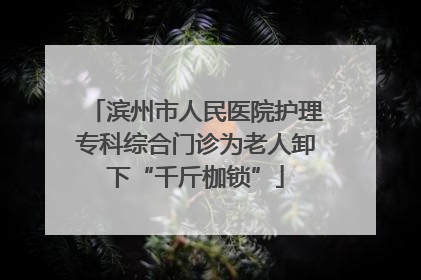 滨州市人民医院护理专科综合门诊为老人卸下“千斤枷锁”