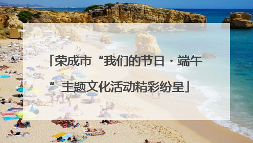 荣成市“我们的节日・端午”主题文化活动精彩纷呈