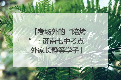 考场外的“陪烤”：济南七中考点外家长静等学子