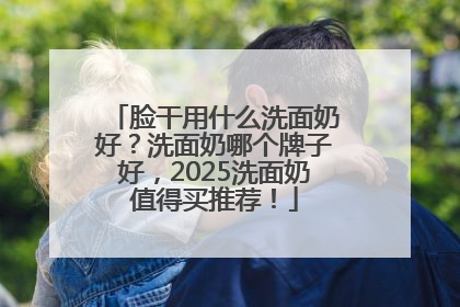 脸干用什么洗面奶好？洗面奶哪个牌子好，2025洗面奶值得买推荐！
