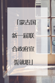 蒙古国新一届联合政府宣誓就职