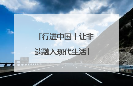 行进中国丨让非遗融入现代生活
