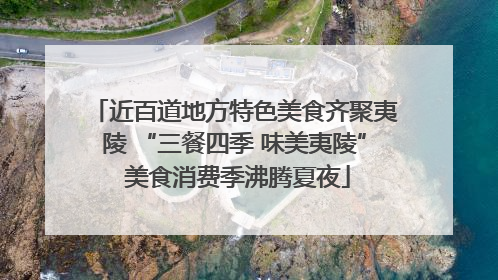 近百道地方特色美食齐聚夷陵 “三餐四季 味美夷陵” 美食消费季沸腾夏夜