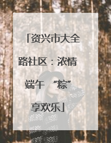 资兴市大全路社区：浓情端午 “粽”享欢乐