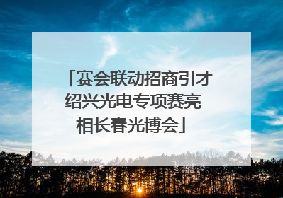 赛会联动招商引才 绍兴光电专项赛亮相长春光博会