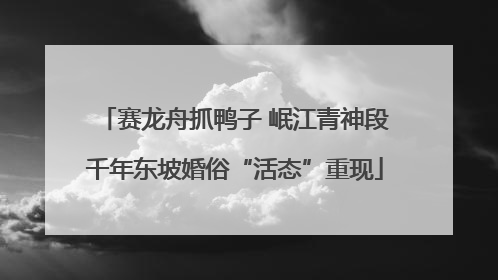 赛龙舟抓鸭子 岷江青神段千年东坡婚俗“活态”重现