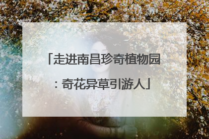 走进南昌珍奇植物园：奇花异草引游人