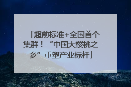 超前标准+全国首个集群！“中国大樱桃之乡”重塑产业标杆