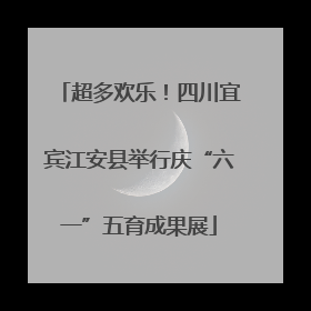 超多欢乐！四川宜宾江安县举行庆“六一”五育成果展
