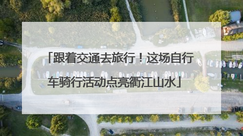 跟着交通去旅行！这场自行车骑行活动点亮衢江山水
