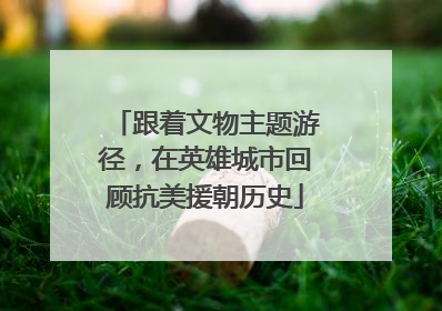 跟着文物主题游径，在英雄城市回顾抗美援朝历史