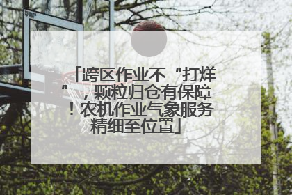 跨区作业不“打烊”，颗粒归仓有保障！农机作业气象服务精细至位置