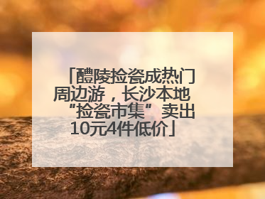 醴陵捡瓷成热门周边游，长沙本地“捡瓷市集”卖出10元4件低价