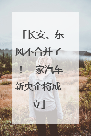 长安、东风不合并了！一家汽车新央企将成立