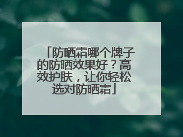 防晒霜哪个牌子的防晒效果好？高效护肤，让你轻松选对防晒霜