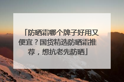 防晒霜哪个牌子好用又便宜？国货精选防晒霜推荐，想抗老先防晒