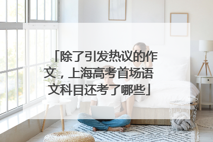 除了引发热议的作文，上海高考首场语文科目还考了哪些