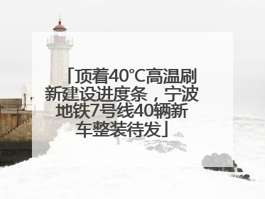 顶着40℃高温刷新建设进度条，宁波地铁7号线40辆新车整装待发