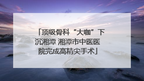 顶级骨科“大咖”下沉湘潭 湘潭市中医医院完成高精尖手术